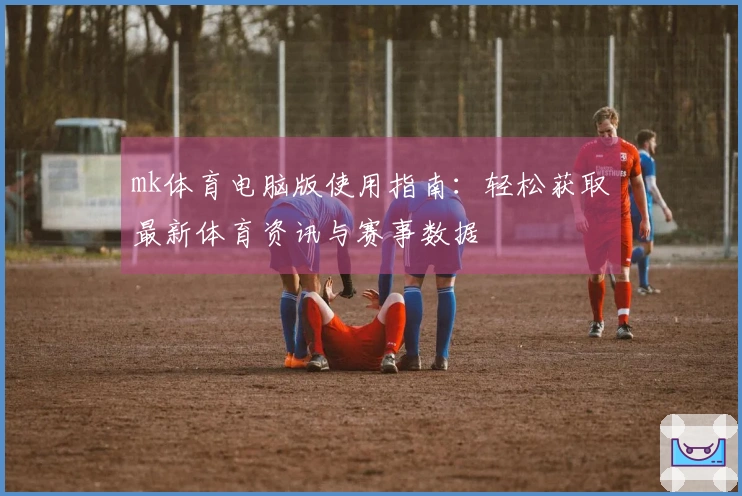 mk体育电脑版使用指南：轻松获取最新体育资讯与赛事数据